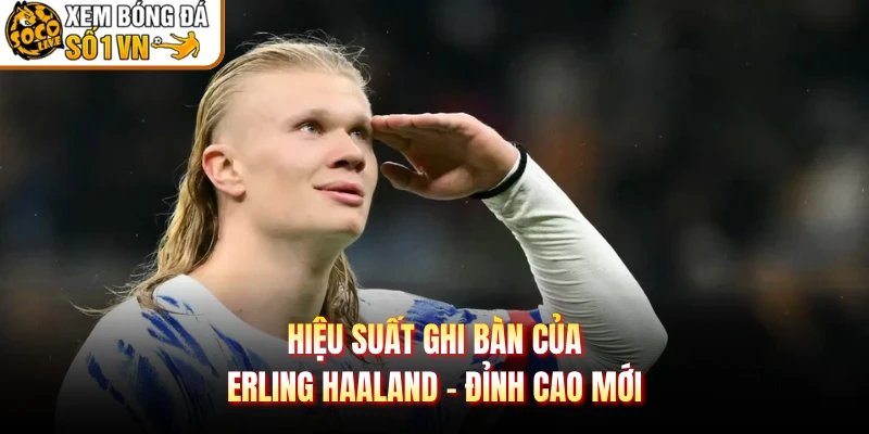 Hiệu Suất Ghi Bàn Của Erling Haaland – Đỉnh Cao Mới